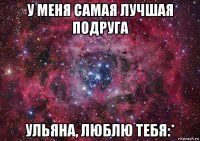 у меня самая лучшая подруга ульяна, люблю тебя:*