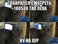 собирался смотреть +100500 тап пепа ну на хер