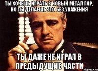 ты хочешь играть в новый метал гир, но ты делаешь это без уважения ты даже не играл в предыдущие части