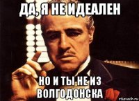 да, я не идеален но и ты не из волгодонска