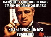 ты пришел и говоришь: не ставь старых троллейбусов на тб34 но ты просишь без уважения