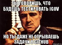 ты говоришь, что будешь тестировать igov но ты даже не отрываешь задачи в github