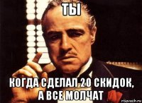 ты когда сделал 20 скидок, а все молчат