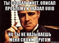 ты создал тикет, описал проблему и указал uuid но ты не называешь меня своим другом