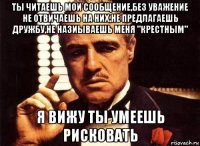 ты читаешь мои сообщение,без уважение не отвичаешь на них,не предлагаешь дружбу,не назиываешь меня "крестным" я вижу ты умеешь рисковать