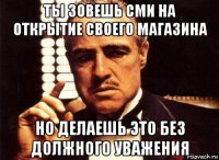 ты зовешь сми на открытие своего магазина но делаешь это без должного уважения