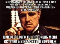 ты приходишь и просишь меня вступить в твои группы но ты просишь без уважения, не предлагаешь мне дружбу, даже не называешь меня "крестным" вместо этого ты просишь меня вступить в красивый воронеж