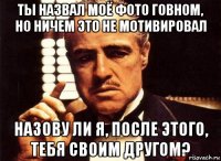 ты назвал моё фото говном, но ничем это не мотивировал назову ли я, после этого, тебя своим другом?