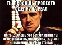 ты просишь провести сделку на реал но ты делаешь это без уважения, ты не предлагаешь мне дружбу, ты даже не вспоминаешь, что это бан