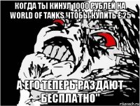 когда ты кинул 1000 рублей на world of tanks чтобы купить е 25 а его теперь раздают бесплатно"