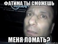 фатима ты сможешь меня ломать?