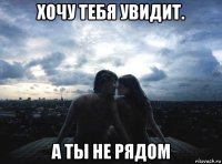 хочу тебя увидит. а ты не рядом