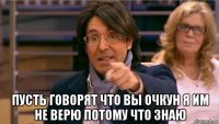  пусть говорят что вы очкун я им не верю потому что знаю