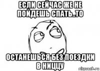 если сейчас же не пойдешь спать..то останешься без поездки в ниццу