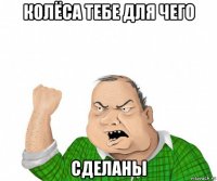 колёса тебе для чего сделаны