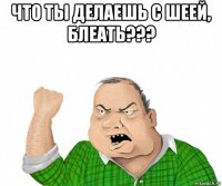 что ты делаешь с шеей, блеать??? 