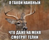 я такой наивный что даже на меня смотрят телки