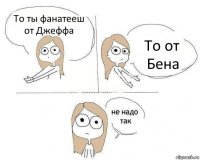 То ты фанатееш от Джеффа То от Бена