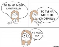 ТО ТЫ НА МЕНЯ СМОТРИШЬ ТО ТЫ НА МЕНЯ НЕ СМОТРИШЬ НЕ НАДО ТАК