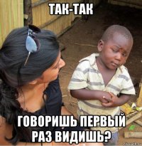 так-так говоришь первый раз видишь?