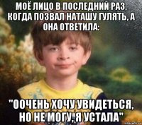 моё лицо в последний раз, когда позвал наташу гулять, а она ответила: "оочень хочу увидеться, но не могу, я устала"