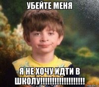 убейте меня я не хочу идти в школу!!!!!!!!!!!!!!!!!!!