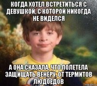 когда хотел встретиться с девушкой, с которой никогда не виделся а она сказала, что полетела защищать венеру, от термитов людоедов