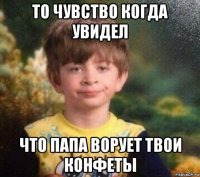 то чувство когда увидел что папа ворует твои конфеты