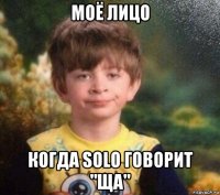 моё лицо когда solo говорит "ща"