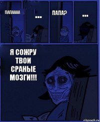 Папа? ПАПАААА ... Я СОЖРУ ТВОИ СРАНЫЕ МОЗГИ!!! ...