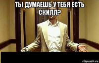 ты думаешь у тебя есть скилл? 