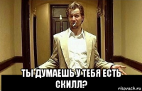  ты думаешь у тебя есть скилл?