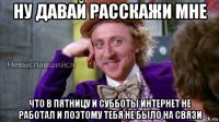 ну давай расскажи мне что в пятницу и субботы интернет не работал и поэтому тебя не было на связи