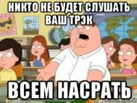 никто не будет слушать ваш трэк всем насрать