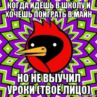 когда идёшь в школу и хочешь поиграть в майн но не выучил уроки (твоё лицо)