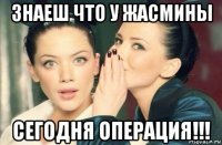 знаеш что у жасмины сегодня операция!!!