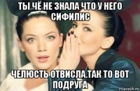 ты чё не знала что у него сифилис челюсть отвисла.так то вот подруга