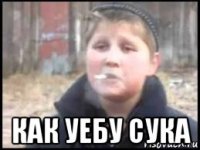  как уебу сука