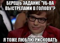 берешь задание "уб-ва выстрелами в голову"? я тоже люблю рисковать