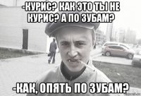 -курис? как это ты не курис? а по зубам? -как, опять по зубам?