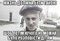 жизнь должна бути такою шоб потім нічого не можна було розповісти дітям