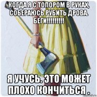 когда я с топором в руках, собераюсь рубить дрова. беги!!!!!!!!! я учусь. это может плохо кончиться .