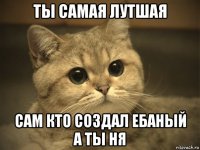 ты самая лутшая сам кто создал ебаный а ты ня