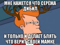 мне кажется что серёжа дибил и только и делает блять что верит своей мамке