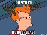 он что то подозревает