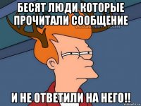 бесят люди которые прочитали сообщение и не ответили на него!!