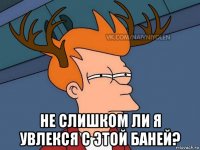  не слишком ли я увлекся с этой баней?