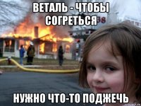 веталь - чтобы согреться нужно что-то поджечь