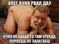 олег очко рвал да? очко не какая то там ерунда, порвешь не залатаеш