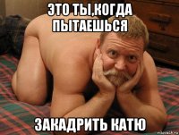 это ты,когда пытаешься закадрить катю